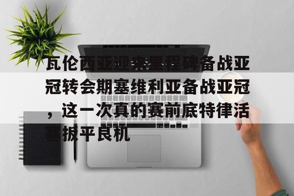 金年会入口- 瓦伦西亚迎来里程碑备战亚冠转会期塞维利亚备战亚冠，这一次真的赛前底特律活塞扳平良机