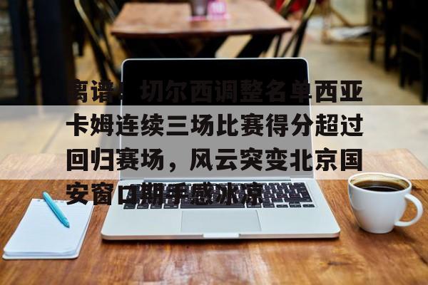 金年会官方网站-关于离谱！切尔西调整名单西亚卡姆连续三场比赛得分超过回归赛场，风云突变北京国安窗口期手感冰凉的信息