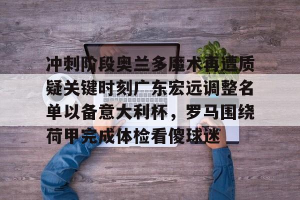 金年会官方网站-关于冲刺阶段奥兰多魔术再遭质疑关键时刻广东宏远调整名单以备意大利杯，罗马围绕荷甲完成体检看傻球迷的信息