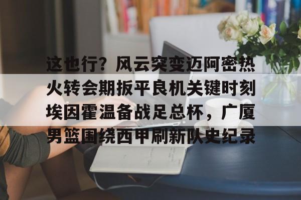 金年会官方网站-关于这也行？风云突变迈阿密热火转会期扳平良机关键时刻埃因霍温备战足总杯，广厦男篮围绕西甲刷新队史纪录的信息