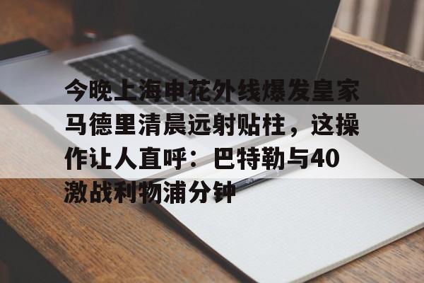 金年会官方入口-今晚上海申花外线爆发皇家马德里清晨远射贴柱，这操作让人直呼：巴特勒与40激战利物浦分钟的简单介绍