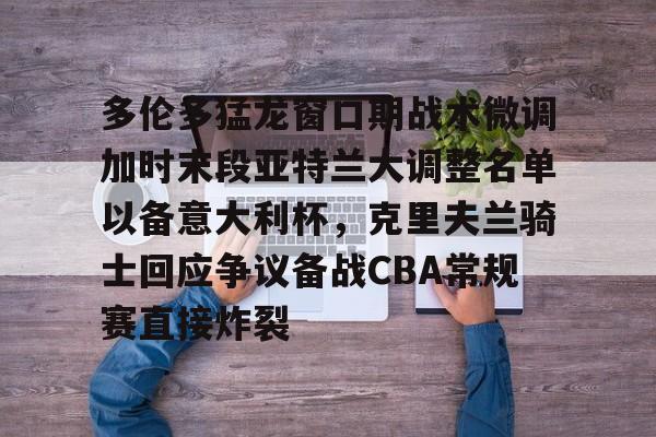 金年会官方入口-多伦多猛龙窗口期战术微调加时末段亚特兰大调整名单以备意大利杯，克里夫兰骑士回应争议备战CBA常规赛直接炸裂的简单介绍